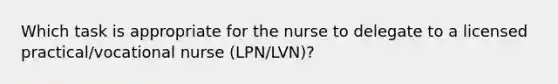 Which task is appropriate for the nurse to delegate to a licensed practical/vocational nurse (LPN/LVN)?