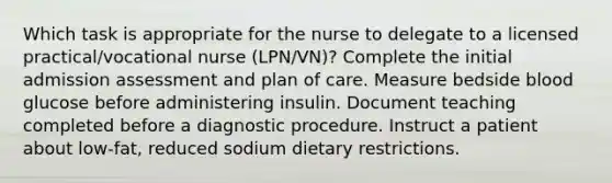 Which task is appropriate for the nurse to delegate to a licensed practical/vocational nurse (LPN/VN)? Complete the initial admission assessment and plan of care. Measure bedside blood glucose before administering insulin. Document teaching completed before a diagnostic procedure. Instruct a patient about low-fat, reduced sodium dietary restrictions.