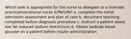 Which task is appropriate for the nurse to delegate to a licensed practical/vocational nurse (LPN/LVN? a. complete the initial admission assessment and plan of care b. document teaching completed before diagnosis procedure c. Instruct a patient about low fat reduced sodium restrictions d. Obtain bedside blood glucose on a patient before insulin administration