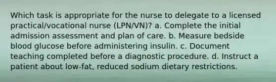 Which task is appropriate for the nurse to delegate to a licensed practical/vocational nurse (LPN/VN)? a. Complete the initial admission assessment and plan of care. b. Measure bedside blood glucose before administering insulin. c. Document teaching completed before a diagnostic procedure. d. Instruct a patient about low-fat, reduced sodium dietary restrictions.