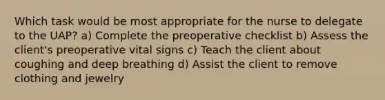 Which task would be most appropriate for the nurse to delegate to the UAP? a) Complete the preoperative checklist b) Assess the client's preoperative vital signs c) Teach the client about coughing and deep breathing d) Assist the client to remove clothing and jewelry