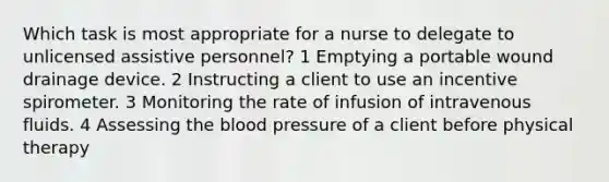 Which task is most appropriate for a nurse to delegate to unlicensed assistive personnel? 1 Emptying a portable wound drainage device. 2 Instructing a client to use an incentive spirometer. 3 Monitoring the rate of infusion of intravenous fluids. 4 Assessing the blood pressure of a client before physical therapy