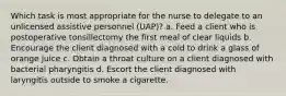 Which task is most appropriate for the nurse to delegate to an unlicensed assistive personnel (UAP)? a. Feed a client who is postoperative tonsillectomy the first meal of clear liquids b. Encourage the client diagnosed with a cold to drink a glass of orange juice c. Obtain a throat culture on a client diagnosed with bacterial pharyngitis d. Escort the client diagnosed with laryngitis outside to smoke a cigarette.