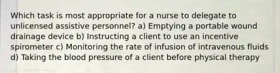 Which task is most appropriate for a nurse to delegate to unlicensed assistive personnel? a) Emptying a portable wound drainage device b) Instructing a client to use an incentive spirometer c) Monitoring the rate of infusion of intravenous fluids d) Taking the blood pressure of a client before physical therapy