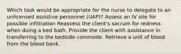 Which task would be appropriate for the nurse to delegate to an unlicensed assistive personnel (UAP)? Assess an IV site for possible infiltration Reassess the client's sacrum for redness when doing a bed bath. Provide the client with assistance in transferring to the bedside commode. Retrieve a unit of blood from the blood bank.