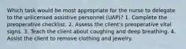 Which task would be most appropriate for the nurse to delegate to the unlicensed assistive personnel (UAP)? 1. Complete the preoperative checklist. 2. Assess the client's preoperative vital signs. 3. Teach the client about coughing and deep breathing. 4. Assist the client to remove clothing and jewelry.