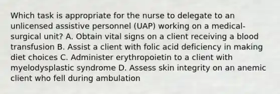 Which task is appropriate for the nurse to delegate to an unlicensed assistive personnel (UAP) working on a medical-surgical unit? A. Obtain vital signs on a client receiving a blood transfusion B. Assist a client with folic acid deficiency in making diet choices C. Administer erythropoietin to a client with myelodysplastic syndrome D. Assess skin integrity on an anemic client who fell during ambulation