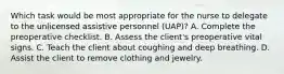 Which task would be most appropriate for the nurse to delegate to the unlicensed assistive personnel (UAP)? A. Complete the preoperative checklist. B. Assess the client's preoperative vital signs. C. Teach the client about coughing and deep breathing. D. Assist the client to remove clothing and jewelry.