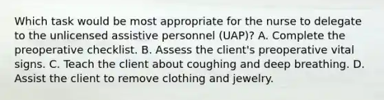 Which task would be most appropriate for the nurse to delegate to the unlicensed assistive personnel (UAP)? A. Complete the preoperative checklist. B. Assess the client's preoperative vital signs. C. Teach the client about coughing and deep breathing. D. Assist the client to remove clothing and jewelry.