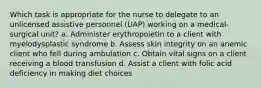 Which task is appropriate for the nurse to delegate to an unlicensed assistive personnel (UAP) working on a medical-surgical unit? a. Administer erythropoietin to a client with myelodysplastic syndrome b. Assess skin integrity on an anemic client who fell during ambulation c. Obtain vital signs on a client receiving a blood transfusion d. Assist a client with folic acid deficiency in making diet choices