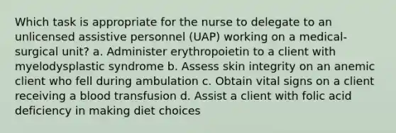 Which task is appropriate for the nurse to delegate to an unlicensed assistive personnel (UAP) working on a medical-surgical unit? a. Administer erythropoietin to a client with myelodysplastic syndrome b. Assess skin integrity on an anemic client who fell during ambulation c. Obtain vital signs on a client receiving a blood transfusion d. Assist a client with folic acid deficiency in making diet choices