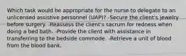 Which task would be appropriate for the nurse to delegate to an unlicensed assistive personnel (UAP)? -Secure the client's jewelry before surgery. -Reassess the client's sacrum for redness when doing a bed bath. -Provide the client with assistance in transferring to the bedside commode. -Retrieve a unit of blood from the blood bank.