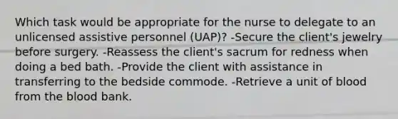 Which task would be appropriate for the nurse to delegate to an unlicensed assistive personnel (UAP)? -Secure the client's jewelry before surgery. -Reassess the client's sacrum for redness when doing a bed bath. -Provide the client with assistance in transferring to the bedside commode. -Retrieve a unit of blood from <a href='https://www.questionai.com/knowledge/k7oXMfj7lk-the-blood' class='anchor-knowledge'>the blood</a> bank.