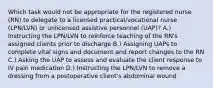 Which task would not be appropriate for the registered nurse (RN) to delegate to a licensed practical/vocational nurse (LPN/LVN) or unlicensed assistive personnel (UAP)? A.) Instructing the LPN/LVN to reinforce teaching of the RN's assigned clients prior to discharge B.) Assigning UAPs to complete vital signs and document and report changes to the RN C.) Asking the UAP to assess and evaluate the client response to IV pain medication D.) Instructing the LPN/LVN to remove a dressing from a postoperative client's abdominal wound