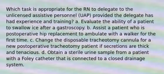 Which task is appropriate for the RN to delegate to the unlicensed assistive personnel (UAP) provided the delegate has had experience and training? a. Evaluate the ability of a patient to swallow ice after a gastroscopy. b. Assist a patient who is postoperative hip replacement to ambulate with a walker for the first time. c. Change the disposable tracheotomy cannula for a new postoperative tracheotomy patient if secretions are thick and tenacious. d. Obtain a sterile urine sample from a patient with a Foley catheter that is connected to a closed drainage system.