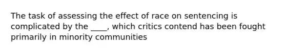 The task of assessing the effect of race on sentencing is complicated by the ____, which critics contend has been fought primarily in minority communities