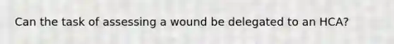 Can the task of assessing a wound be delegated to an HCA?