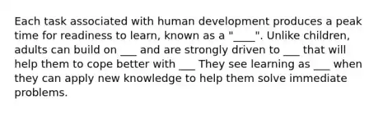 Each task associated with human development produces a peak time for readiness to learn, known as a "____". Unlike children, adults can build on ___ and are strongly driven to ___ that will help them to cope better with ___ They see learning as ___ when they can apply new knowledge to help them solve immediate problems.