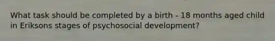 What task should be completed by a birth - 18 months aged child in Eriksons stages of psychosocial development?