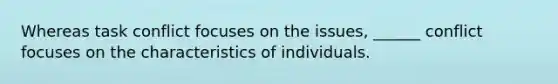 Whereas task conflict focuses on the issues, ______ conflict focuses on the characteristics of individuals.