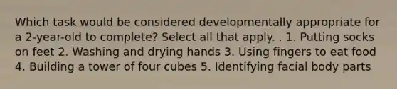 Which task would be considered developmentally appropriate for a 2-year-old to complete? Select all that apply. . 1. Putting socks on feet 2. Washing and drying hands 3. Using fingers to eat food 4. Building a tower of four cubes 5. Identifying facial body parts