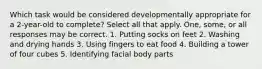 Which task would be considered developmentally appropriate for a 2-year-old to complete? Select all that apply. One, some, or all responses may be correct. 1. Putting socks on feet 2. Washing and drying hands 3. Using fingers to eat food 4. Building a tower of four cubes 5. Identifying facial body parts