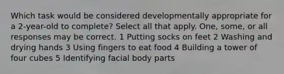 Which task would be considered developmentally appropriate for a 2-year-old to complete? Select all that apply. One, some, or all responses may be correct. 1 Putting socks on feet 2 Washing and drying hands 3 Using fingers to eat food 4 Building a tower of four cubes 5 Identifying facial body parts