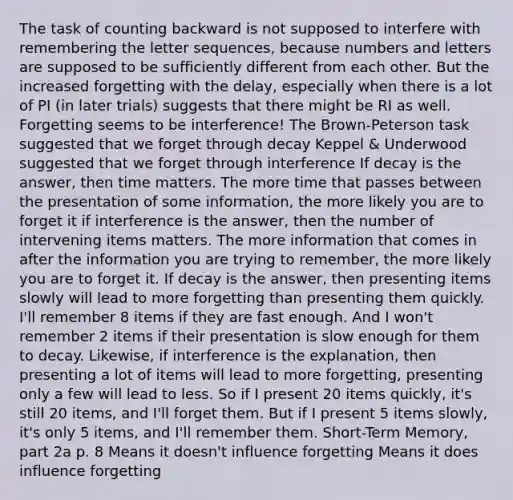 The task of counting backward is not supposed to interfere with remembering the letter sequences, because numbers and letters are supposed to be sufficiently different from each other. But the increased forgetting with the delay, especially when there is a lot of PI (in later trials) suggests that there might be RI as well. Forgetting seems to be interference! The Brown-Peterson task suggested that we forget through decay Keppel & Underwood suggested that we forget through interference If decay is the answer, then time matters. The more time that passes between the presentation of some information, the more likely you are to forget it if interference is the answer, then the number of intervening items matters. The more information that comes in after the information you are trying to remember, the more likely you are to forget it. If decay is the answer, then presenting items slowly will lead to more forgetting than presenting them quickly. I'll remember 8 items if they are fast enough. And I won't remember 2 items if their presentation is slow enough for them to decay. Likewise, if interference is the explanation, then presenting a lot of items will lead to more forgetting, presenting only a few will lead to less. So if I present 20 items quickly, it's still 20 items, and I'll forget them. But if I present 5 items slowly, it's only 5 items, and I'll remember them. Short-Term Memory, part 2a p. 8 Means it doesn't influence forgetting Means it does influence forgetting