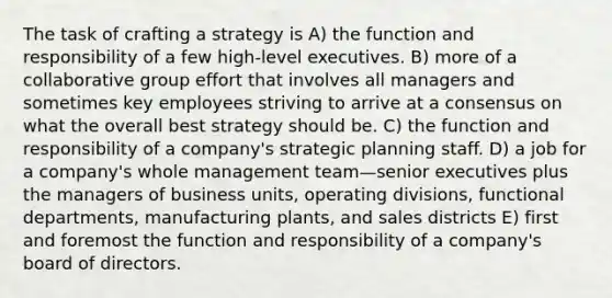 The task of crafting a strategy is A) the function and responsibility of a few high-level executives. B) more of a collaborative group effort that involves all managers and sometimes key employees striving to arrive at a consensus on what the overall best strategy should be. C) the function and responsibility of a company's strategic planning staff. D) a job for a company's whole management team—senior executives plus the managers of business units, operating divisions, functional departments, manufacturing plants, and sales districts E) first and foremost the function and responsibility of a company's board of directors.