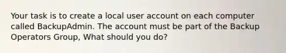 Your task is to create a local user account on each computer called BackupAdmin. The account must be part of the Backup Operators Group, What should you do?