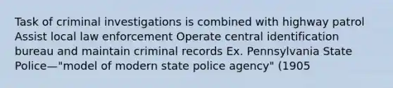 Task of criminal investigations is combined with highway patrol Assist local law enforcement Operate central identification bureau and maintain criminal records Ex. Pennsylvania State Police—"model of modern state police agency" (1905