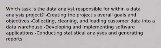 Which task is the data analyst responsible for within a data analysis project? -Creating the project's overall goals and objectives -Collecting, cleaning, and loading customer data into a data warehouse -Developing and implementing software applications -Conducting statistical analyses and generating reports