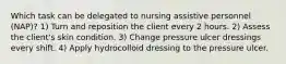 Which task can be delegated to nursing assistive personnel (NAP)? 1) Turn and reposition the client every 2 hours. 2) Assess the client's skin condition. 3) Change pressure ulcer dressings every shift. 4) Apply hydrocolloid dressing to the pressure ulcer.