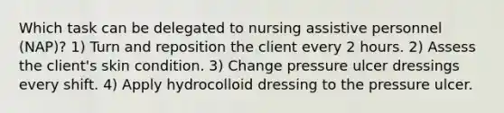 Which task can be delegated to nursing assistive personnel (NAP)? 1) Turn and reposition the client every 2 hours. 2) Assess the client's skin condition. 3) Change pressure ulcer dressings every shift. 4) Apply hydrocolloid dressing to the pressure ulcer.