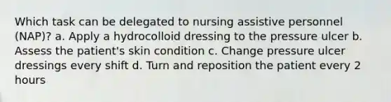 Which task can be delegated to nursing assistive personnel (NAP)? a. Apply a hydrocolloid dressing to the pressure ulcer b. Assess the patient's skin condition c. Change pressure ulcer dressings every shift d. Turn and reposition the patient every 2 hours