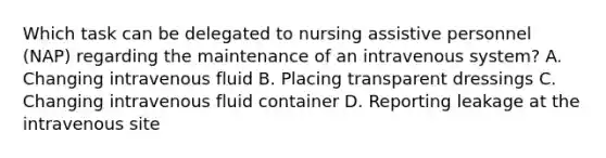 Which task can be delegated to nursing assistive personnel (NAP) regarding the maintenance of an intravenous system? A. Changing intravenous fluid B. Placing transparent dressings C. Changing intravenous fluid container D. Reporting leakage at the intravenous site