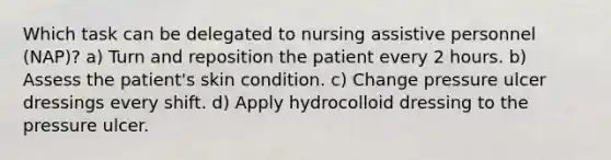 Which task can be delegated to nursing assistive personnel (NAP)? a) Turn and reposition the patient every 2 hours. b) Assess the patient's skin condition. c) Change pressure ulcer dressings every shift. d) Apply hydrocolloid dressing to the pressure ulcer.