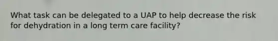 What task can be delegated to a UAP to help decrease the risk for dehydration in a long term care facility?