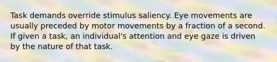 Task demands override stimulus saliency. Eye movements are usually preceded by motor movements by a fraction of a second. If given a task, an individual's attention and eye gaze is driven by the nature of that task.