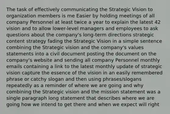 The task of effectively communicating the Strategic Vision to organization members is me Easier by holding meetings of all company Personnel at least twice a year to explain the latest 42 vision and to allow lower-level managers and employees to ask questions about the company's long-term directions strategic content strategy fading the Strategic Vision in a simple sentence combining the Strategic vision and the company's values statements into a civil document posting the document on the company's website and sending all company Personnel monthly emails containing a link to the latest monthly update of strategic vision capture the essence of the vision in an easily remembered phrase or catchy slogan and then using phrases/slogans repeatedly as a reminder of where we are going and why combining the Strategic vision and the mission statement was a single paragraph long statement that describes where we are going how we intend to get there and when we expect will right