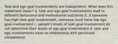 Task and ego goal involvements are independent. What does this statement mean? a. task and ego goal involvements lead to different behavioral and motivational outcomes b. if someone has high task goal involvement, someone must have low ego goal involvement c. people's levels of task goal involvement do not determine their levels of ego goal involvement d. task and ego involvements have no relationship with perceived competence