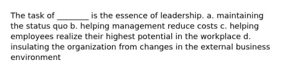 The task of ________ is the essence of leadership. a. maintaining the status quo b. helping management reduce costs c. helping employees realize their highest potential in the workplace d. insulating the organization from changes in the external business environment