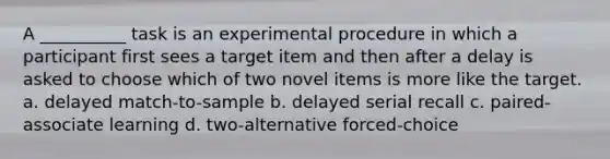 A __________ task is an experimental procedure in which a participant first sees a target item and then after a delay is asked to choose which of two novel items is more like the target. a. delayed match-to-sample b. delayed serial recall c. paired-associate learning d. two-alternative forced-choice