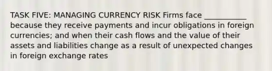 TASK FIVE: MANAGING CURRENCY RISK Firms face ___________ because they receive payments and incur obligations in foreign currencies; and when their cash flows and the value of their assets and liabilities change as a result of unexpected changes in foreign exchange rates