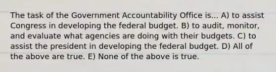 The task of the Government Accountability Office is... A) to assist Congress in developing the federal budget. B) to audit, monitor, and evaluate what agencies are doing with their budgets. C) to assist the president in developing the federal budget. D) All of the above are true. E) None of the above is true.