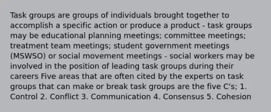 Task groups are groups of individuals brought together to accomplish a specific action or produce a product - task groups may be educational planning meetings; committee meetings; treatment team meetings; student government meetings (MSWSO) or social movement meetings - social workers may be involved in the position of leading task groups during their careers Five areas that are often cited by the experts on task groups that can make or break task groups are the five C's; 1. Control 2. Conflict 3. Communication 4. Consensus 5. Cohesion