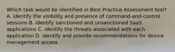 Which task would be identified in Best Practice Assessment tool? A. identify the visibility and presence of command-and-control sessions B. identify sanctioned and unsanctioned SaaS applications C. identify the threats associated with each application D. identify and provide recommendations for device management access