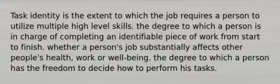 Task identity is the extent to which the job requires a person to utilize multiple high level skills. the degree to which a person is in charge of completing an identifiable piece of work from start to finish. whether a person's job substantially affects other people's health, work or well-being. the degree to which a person has the freedom to decide how to perform his tasks.