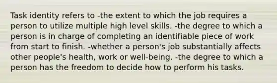 Task identity refers to -the extent to which the job requires a person to utilize multiple high level skills. -the degree to which a person is in charge of completing an identifiable piece of work from start to finish. -whether a person's job substantially affects other people's health, work or well-being. -the degree to which a person has the freedom to decide how to perform his tasks.