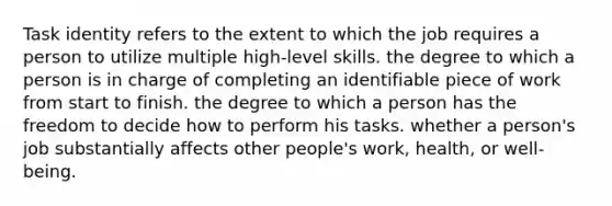 Task identity refers to the extent to which the job requires a person to utilize multiple high-level skills. the degree to which a person is in charge of completing an identifiable piece of work from start to finish. the degree to which a person has the freedom to decide how to perform his tasks. whether a person's job substantially affects other people's work, health, or well-being.